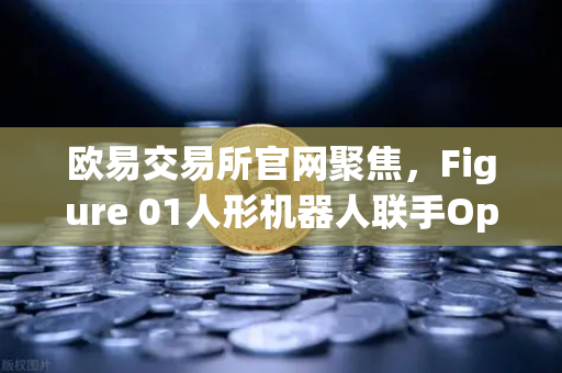 欧易交易所官网聚焦，Figure 01人形机器人联手OpenAI，开启AI对话新时代