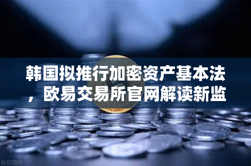 韩国拟推行加密资产基本法，欧易交易所官网解读新监管框架下的行业机遇与挑战