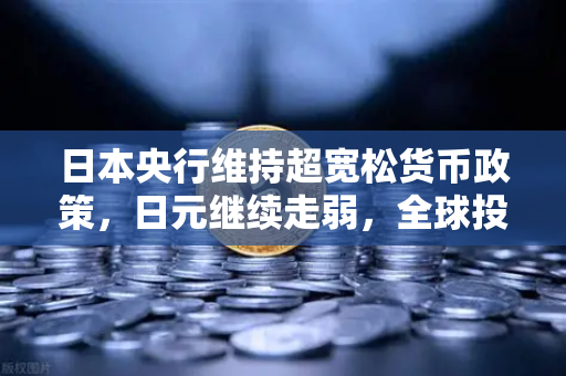 日本央行维持超宽松货币政策，日元继续走弱，全球投资者的机遇与挑战