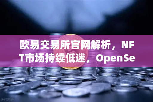 欧易交易所官网解析，NFT市场持续低迷，OpenSea市场份额进一步被Blur侵蚀