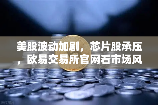 美股波动加剧，芯片股承压，欧易交易所官网看市场风向与投资机遇