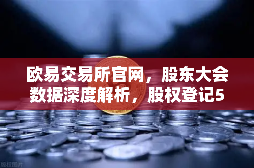 欧易交易所官网，股东大会数据深度解析，股权登记517家背后的投资逻辑