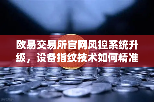 欧易交易所官网风控系统升级，设备指纹技术如何精准侦测异常登录？