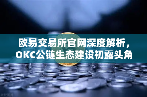 欧易交易所官网深度解析，OKC公链生态建设初露头角，开发者激励计划第二期开启