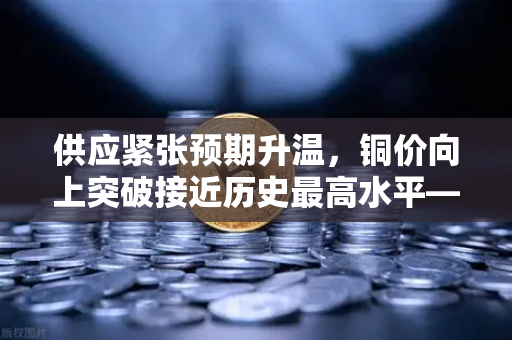 供应紧张预期升温，铜价向上突破接近历史最高水平—欧易交易所官网解析市场动向