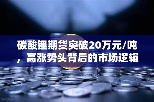 碳酸锂期货突破20万元/吨，高涨势头背后的市场逻辑与投资策略