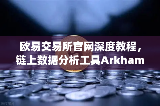 欧易交易所官网深度教程，链上数据分析工具Arkham Intelligence可视化追踪资金全攻略