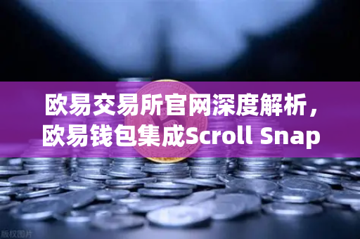 欧易交易所官网深度解析，欧易钱包集成Scroll Snap，开启基于zkEVM的Layer2新纪元