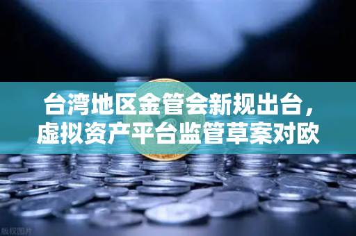 台湾地区金管会新规出台，虚拟资产平台监管草案对欧易交易所官网的影响与解读