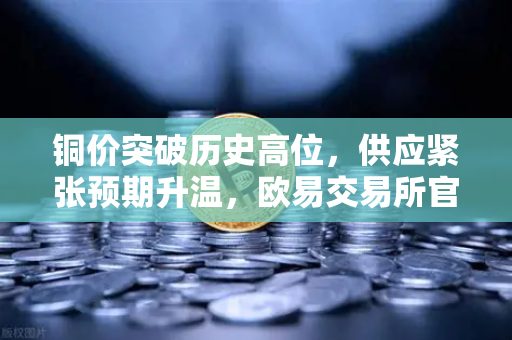 铜价突破历史高位，供应紧张预期升温，欧易交易所官网最新行情解析