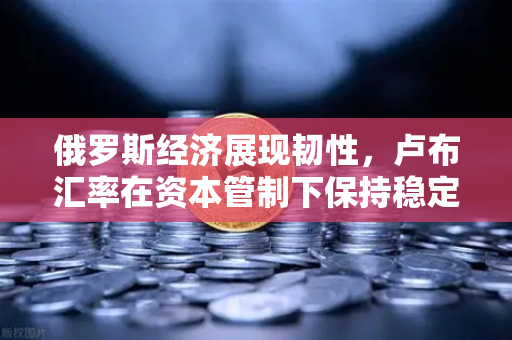 俄罗斯经济展现韧性，卢布汇率在资本管制下保持稳定—欧易交易所解读全球资产配置新机遇