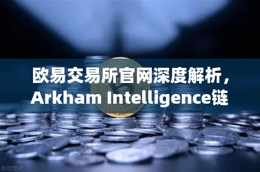 欧易交易所官网深度解析，Arkham Intelligence链上数据分析工具教程—可视化追踪资金流向
