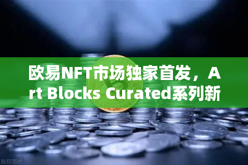 欧易NFT市场独家首发，Art Blocks Curated系列新艺术家作品，数字艺术迎来新纪元