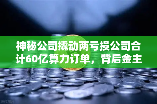 神秘公司撬动两亏损公司合计60亿算力订单，背后金主是加密矿企