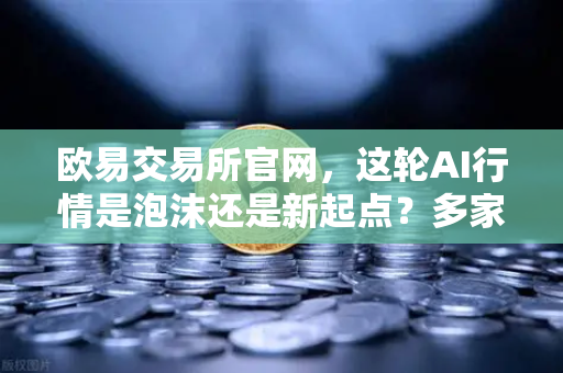 欧易交易所官网，这轮AI行情是泡沫还是新起点？多家卖方最新研判