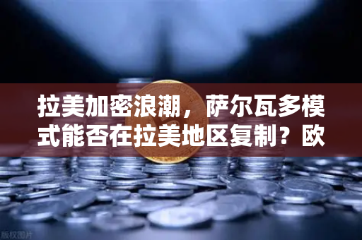 拉美加密浪潮，萨尔瓦多模式能否在拉美地区复制？欧易交易所官网深度解析