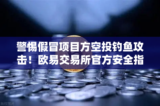 警惕假冒项目方空投钓鱼攻击！欧易交易所官方安全指南与风险防范
