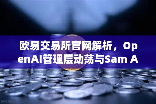 欧易交易所官网解析，OpenAI管理层动荡与Sam Altman复职事件对区块链行业的启示