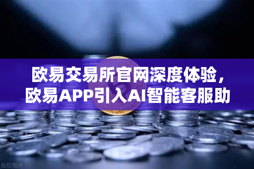 欧易交易所官网深度体验，欧易APP引入AI智能客服助手，机器人Advisor上线实测