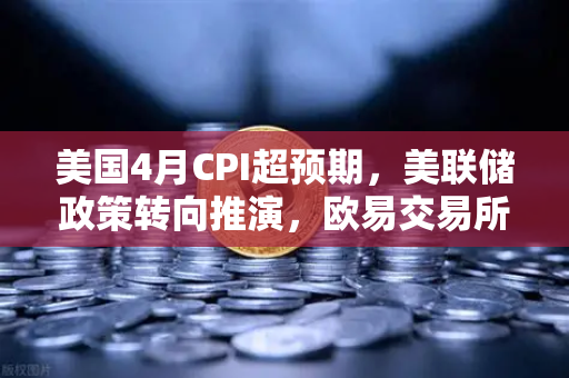 美国4月CPI超预期，美联储政策转向推演，欧易交易所官网财经导读7x24快讯深度解析