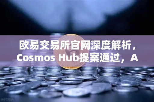 欧易交易所官网深度解析，Cosmos Hub提案通过，ATOM通胀率调整为7%市场影响几何？