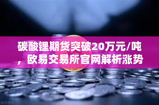 碳酸锂期货突破20万元/吨，欧易交易所官网解析涨势背后的投资机遇