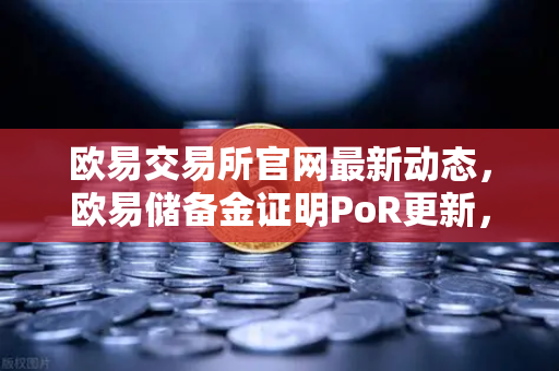 欧易交易所官网最新动态，欧易储备金证明PoR更新，首次披露机构客户资产明细