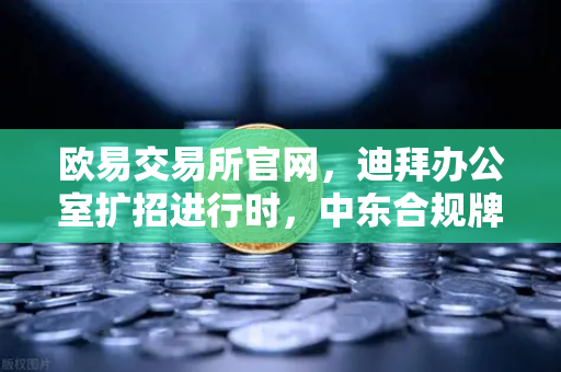 欧易交易所官网，迪拜办公室扩招进行时，中东合规牌照申请进展顺利
