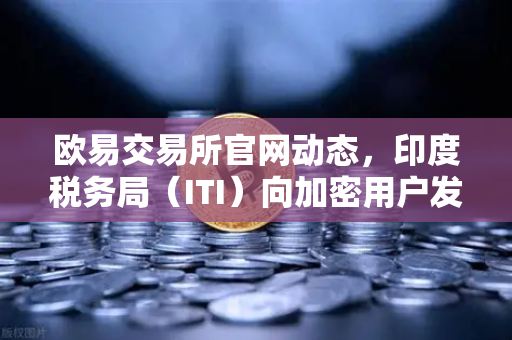 欧易交易所官网动态，印度税务局（ITI）向加密用户发送数万封欠税通知函，全球合规风暴再升级