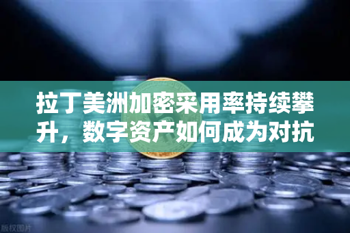 拉丁美洲加密采用率持续攀升，数字资产如何成为对抗货币贬值的利器