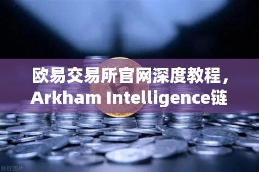 欧易交易所官网深度教程，Arkham Intelligence链上数据分析工具如何可视化追踪资金流向