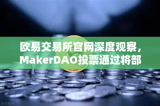 欧易交易所官网深度观察，MakerDAO投票通过将部分国库资产投资于RWA，DeFi与实体经济的融合新纪元