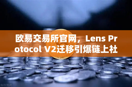 欧易交易所官网，Lens Protocol V2迁移引爆链上社交，日活用户激增300%