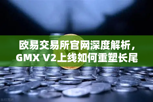 欧易交易所官网深度解析，GMX V2上线如何重塑长尾资产交易格局