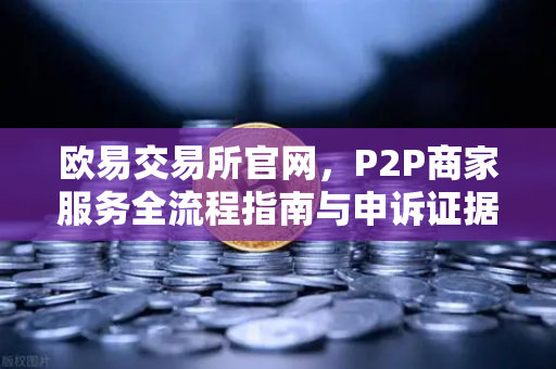 欧易交易所官网，P2P商家服务全流程指南与申诉证据提交技巧