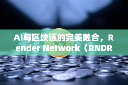 AI与区块链的完美融合，Render Network（RNDR）引领AI算力革命