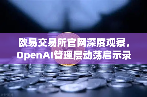 欧易交易所官网深度观察，OpenAI管理层动荡启示录—AI治理与数字资产交易的未来交汇