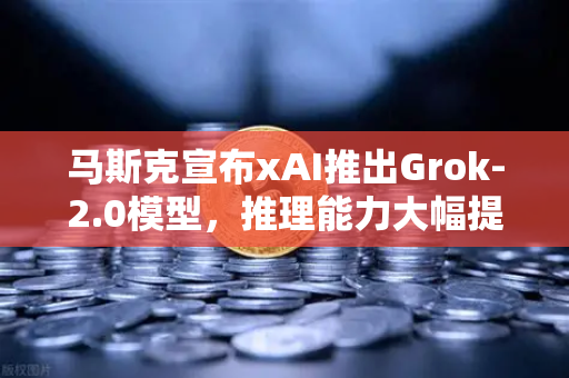 马斯克宣布xAI推出Grok-2.0模型，推理能力大幅提升，AI格局再添变数