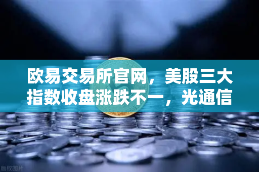 欧易交易所官网，美股三大指数收盘涨跌不一，光通信芯片板块回调对加密科技股的传导效应解析