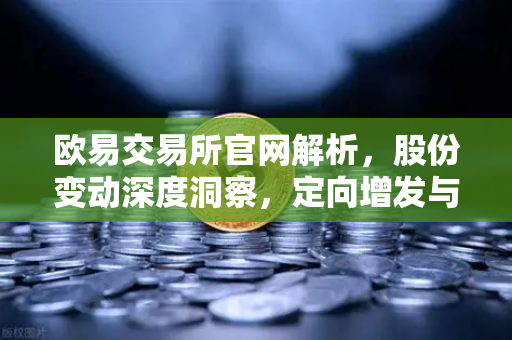 欧易交易所官网解析，股份变动深度洞察，定向增发与上市动态全面解读
