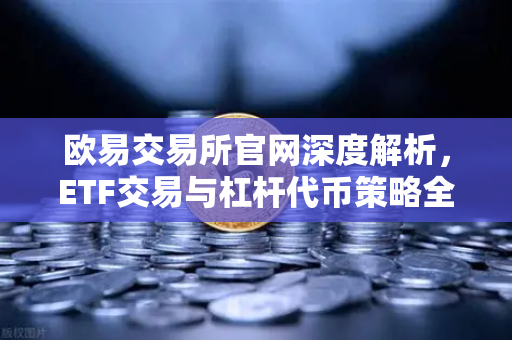 欧易交易所官网深度解析，ETF交易与杠杆代币策略全指南