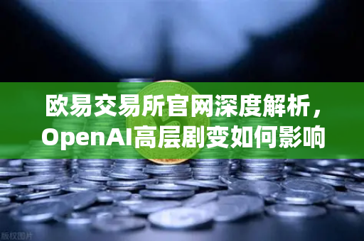欧易交易所官网深度解析，OpenAI高层剧变如何影响区块链及AI金融生态？