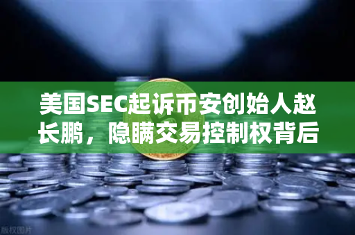 美国SEC起诉币安创始人赵长鹏，隐瞒交易控制权背后的加密货币监管风暴