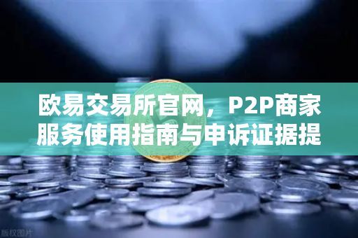 欧易交易所官网，P2P商家服务使用指南与申诉证据提交全攻略