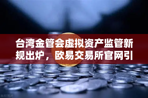 台湾金管会虚拟资产监管新规出炉，欧易交易所官网引领合规新趋势