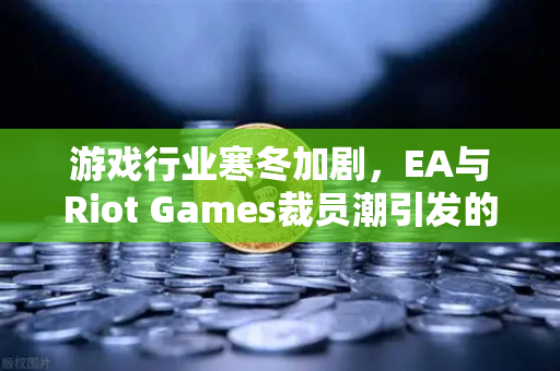 游戏行业寒冬加剧，EA与Riot Games裁员潮引发的行业变局深度解析
