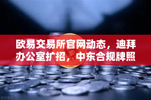 欧易交易所官网动态，迪拜办公室扩招，中东合规牌照申请获重大进展