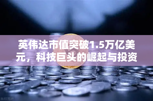 英伟达市值突破1.5万亿美元，科技巨头的崛起与投资机遇