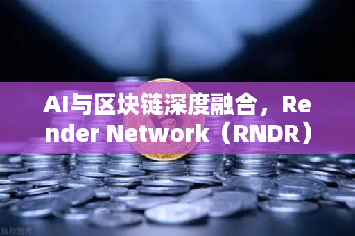 AI与区块链深度融合，Render Network（RNDR）如何成为AI算力龙头
