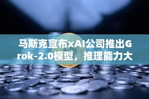 马斯克宣布xAI公司推出Grok-2.0模型，推理能力大幅提升，AI领域迎来新变革